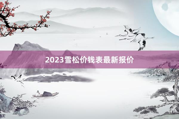 2023雪松价钱表最新报价